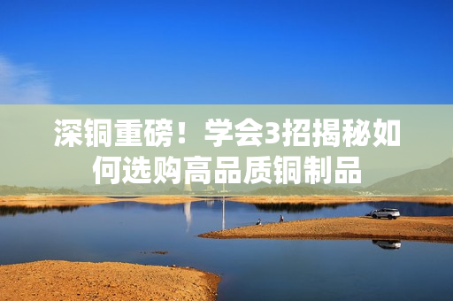 深铜重磅！学会3招揭秘如何选购高品质铜制品