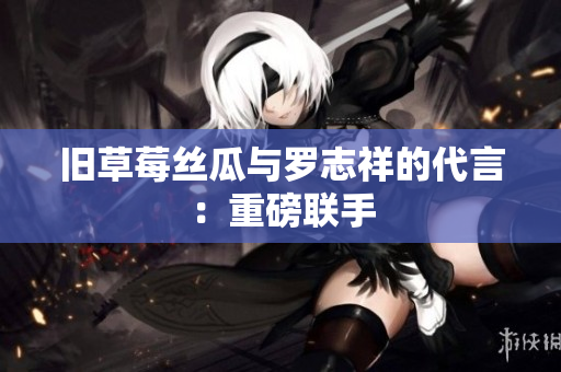 旧草莓丝瓜与罗志祥的代言：重磅联手