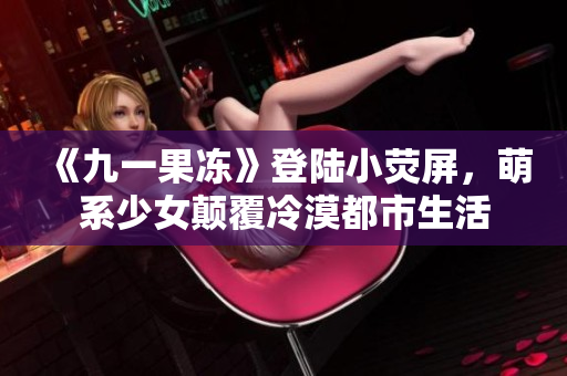 《九一果冻》登陆小荧屏，萌系少女颠覆冷漠都市生活