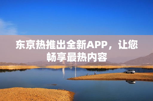 东京热推出全新APP，让您畅享最热内容