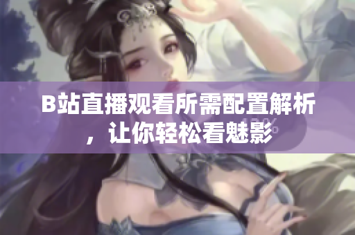 B站直播观看所需配置解析，让你轻松看魅影