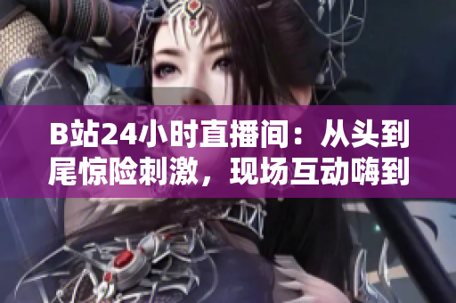 B站24小时直播间：从头到尾惊险刺激，现场互动嗨到飞起！
