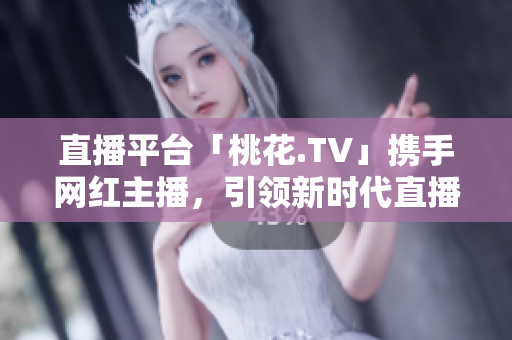 直播平台「桃花.TV」携手网红主播，引领新时代直播风潮