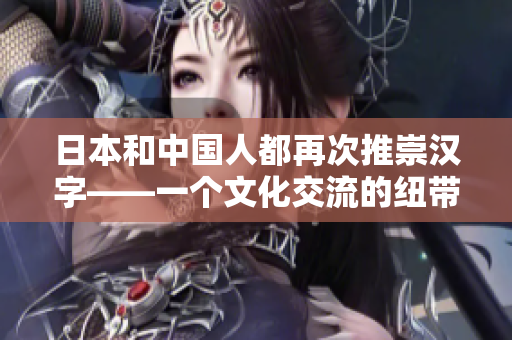 日本和中国人都再次推崇汉字——一个文化交流的纽带