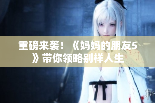重磅来袭！《妈妈的朋友5》带你领略别样人生