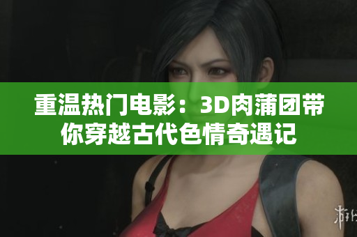 重温热门电影：3D肉蒲团带你穿越古代色情奇遇记
