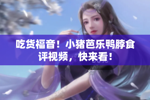 吃货福音！小猪芭乐鸭脖食评视频，快来看！