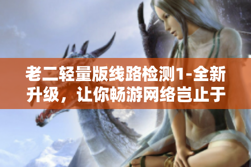 老二轻量版线路检测1-全新升级，让你畅游网络岂止于此！