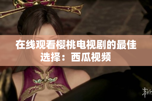 在线观看樱桃电视剧的最佳选择：西瓜视频