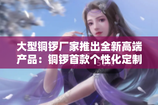 大型铜锣厂家推出全新高端产品：铜锣首款个性化定制。