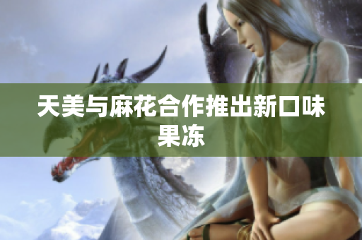 天美与麻花合作推出新口味果冻