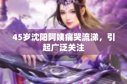 45岁沈阳阿姨痛哭流涕，引起广泛关注