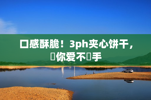 口感酥脆！3ph夹心饼干，讓你爱不釋手