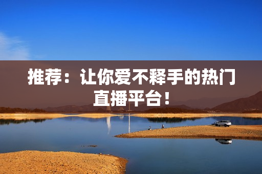推荐：让你爱不释手的热门直播平台！