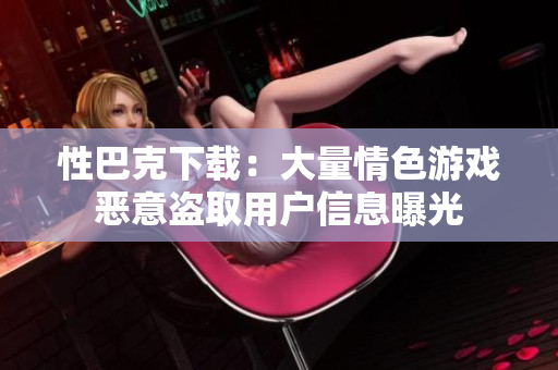 性巴克下载：大量情色游戏恶意盗取用户信息曝光