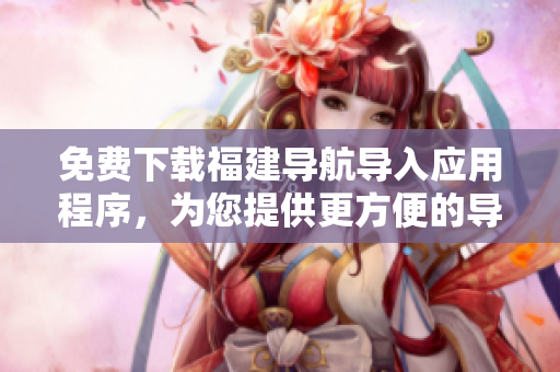 免费下载福建导航导入应用程序，为您提供更方便的导航服务