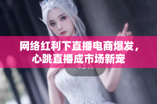 网络红利下直播电商爆发，心跳直播成市场新宠