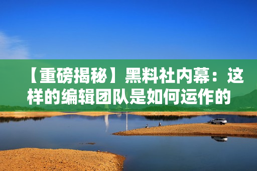 【重磅揭秘】黑料社内幕：这样的编辑团队是如何运作的？