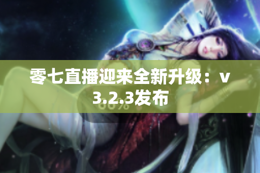 零七直播迎来全新升级：v3.2.3发布