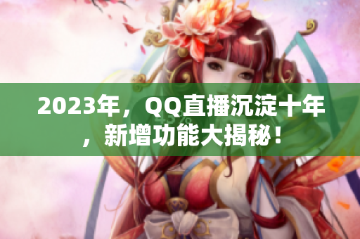 2023年，QQ直播沉淀十年，新增功能大揭秘！
