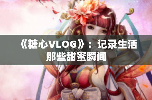 《糖心VLOG》：记录生活那些甜蜜瞬间
