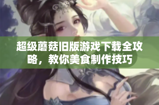 超级蘑菇旧版游戏下载全攻略，教你美食制作技巧