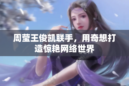 周莹王俊凯联手，用奇想打造惊艳网络世界
