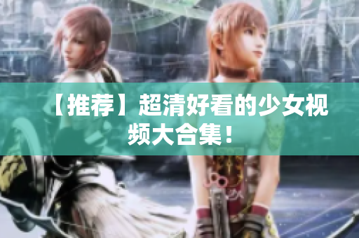 【推荐】超清好看的少女视频大合集！