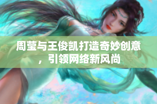 周莹与王俊凯打造奇妙创意，引领网络新风尚