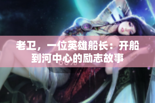 老卫，一位英雄船长：开船到河中心的励志故事