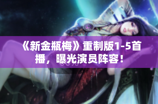 《新金瓶梅》重制版1-5首播，曝光演员阵容！