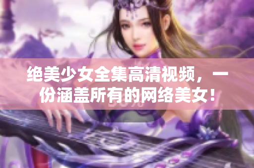 绝美少女全集高清视频，一份涵盖所有的网络美女！