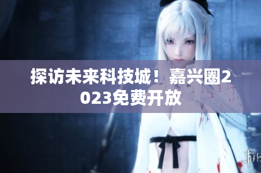 探访未来科技城！嘉兴圈2023免费开放
