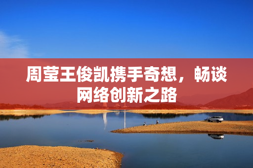 周莹王俊凯携手奇想，畅谈网络创新之路