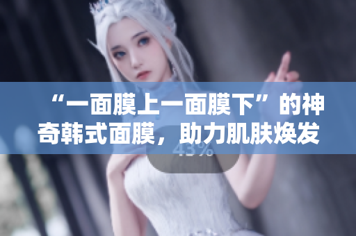 “一面膜上一面膜下”的神奇韩式面膜，助力肌肤焕发光彩!