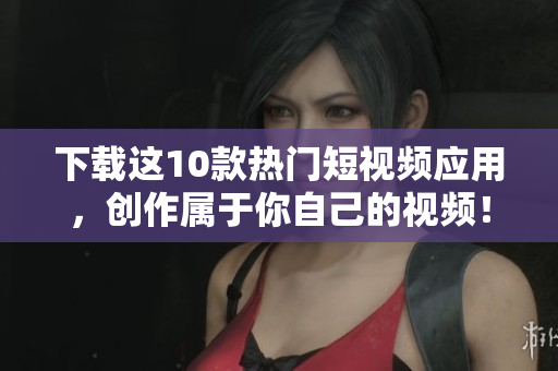 下载这10款热门短视频应用，创作属于你自己的视频！