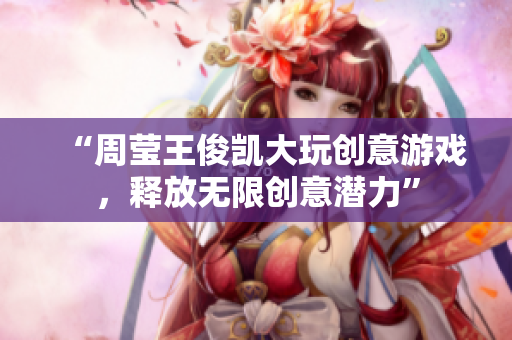 “周莹王俊凯大玩创意游戏，释放无限创意潜力”
