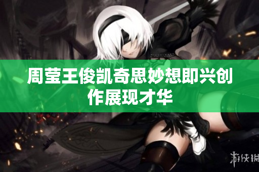周莹王俊凯奇思妙想即兴创作展现才华