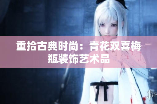 重拾古典时尚：青花双喜梅瓶装饰艺术品