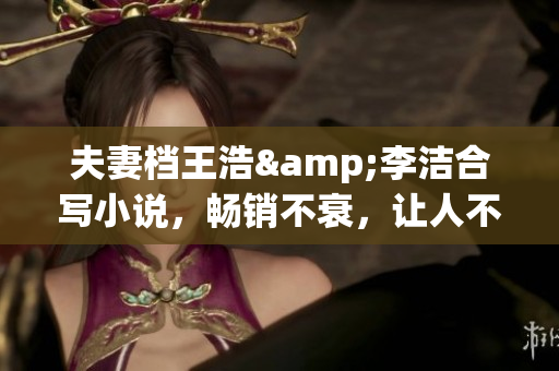 夫妻档王浩&李洁合写小说，畅销不衰，让人不亦乐乎