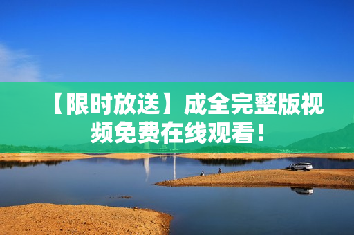 【限时放送】成全完整版视频免费在线观看！
