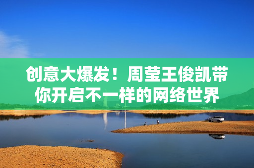 创意大爆发！周莹王俊凯带你开启不一样的网络世界