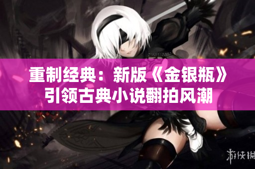 重制经典：新版《金银瓶》引领古典小说翻拍风潮