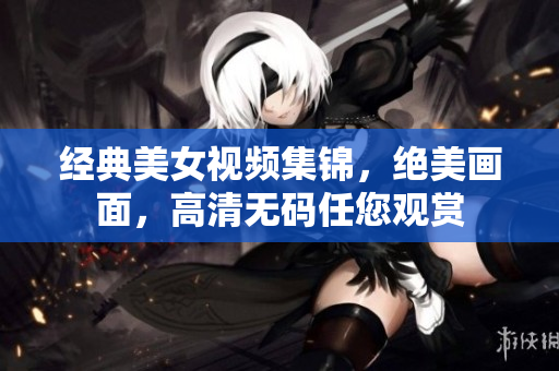经典美女视频集锦，绝美画面，高清无码任您观赏