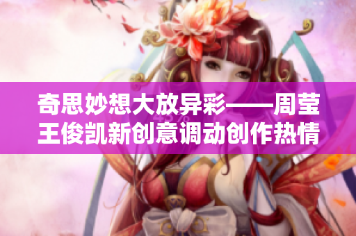 奇思妙想大放异彩——周莹王俊凯新创意调动创作热情