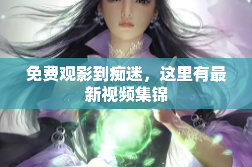免费观影到痴迷，这里有最新视频集锦