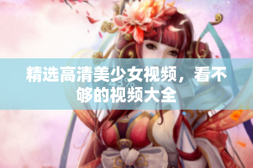 精选高清美少女视频，看不够的视频大全