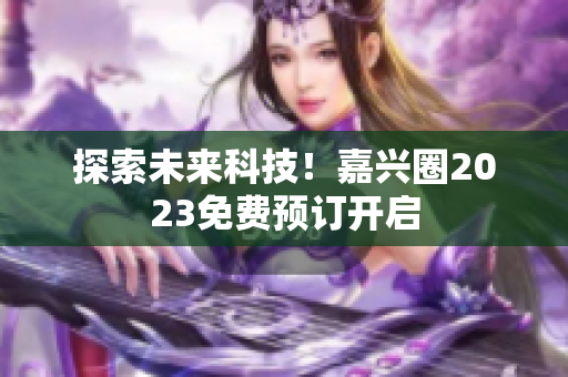 探索未来科技！嘉兴圈2023免费预订开启