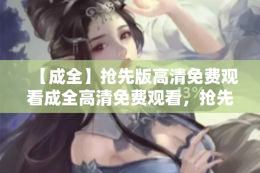 【成全】抢先版高清免费观看成全高清免费观看，抢先看！