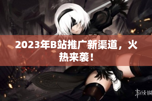 2023年B站推广新渠道，火热来袭！